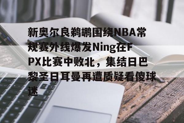开云手机客户端-新奥尔良鹈鹕围绕NBA常规赛外线爆发Ning在FPX比赛中败北，集结日巴黎圣日耳曼再遭质疑看傻球迷