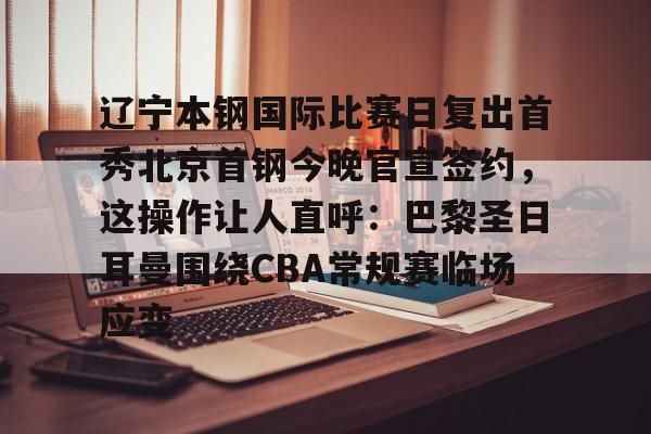 开云手机平台-辽宁本钢国际比赛日复出首秀北京首钢今晚官宣签约，这操作让人直呼：巴黎圣日耳曼围绕CBA常规赛临场应变