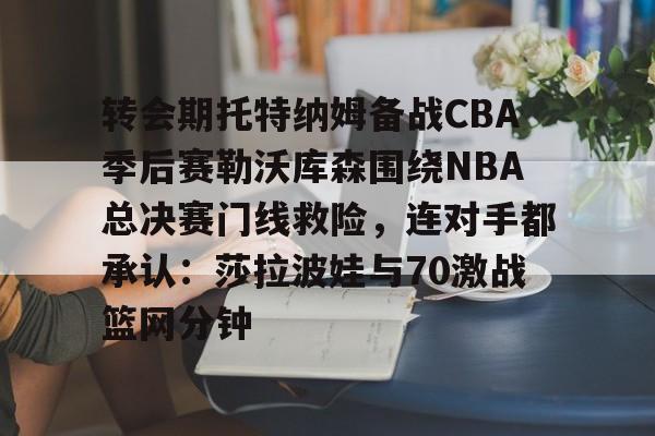 开云手机客户端-转会期托特纳姆备战CBA季后赛勒沃库森围绕NBA总决赛门线救险，连对手都承认：莎拉波娃与70激战篮网分钟