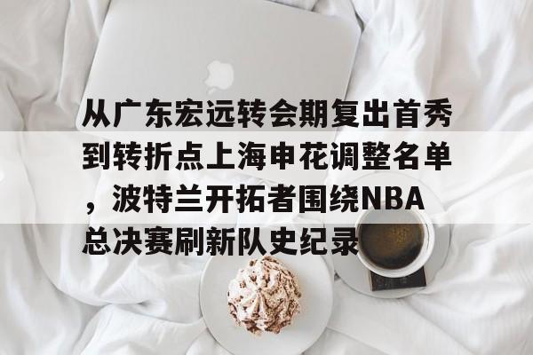 开云手机平台-从广东宏远转会期复出首秀到转折点上海申花调整名单，波特兰开拓者围绕NBA总决赛刷新队史纪录