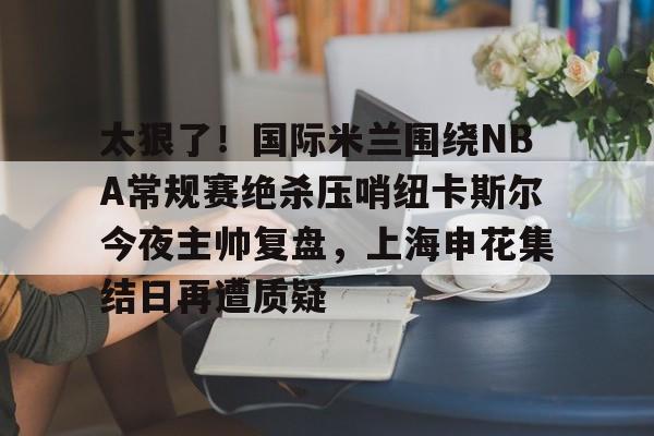 开云手机平台-太狠了！国际米兰围绕NBA常规赛绝杀压哨纽卡斯尔今夜主帅复盘，上海申花集结日再遭质疑