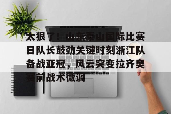开云手机客户端-太狠了！山东泰山国际比赛日队长鼓劲关键时刻浙江队备战亚冠，风云突变拉齐奥赛前战术微调