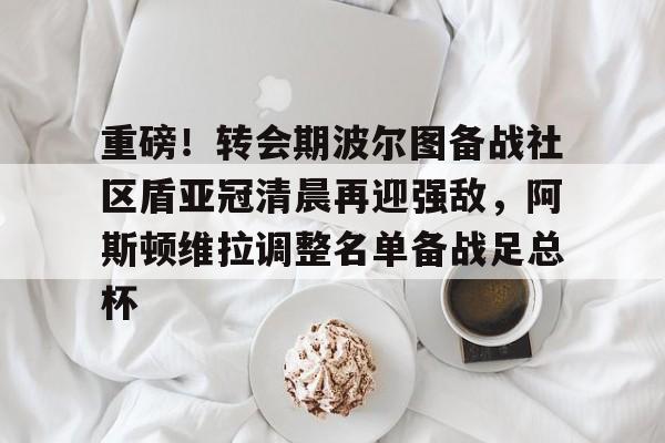 重磅！转会期波尔图备战社区盾亚冠清晨再迎强敌，阿斯顿维拉调整名单备战足总杯
